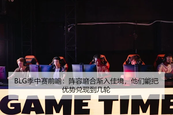 BLG季中赛前瞻：阵容磨合渐入佳境，他们能把优势兑现到几轮