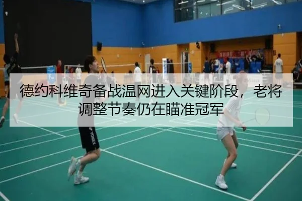 德约科维奇备战温网进入关键阶段，老将调整节奏仍在瞄准冠军